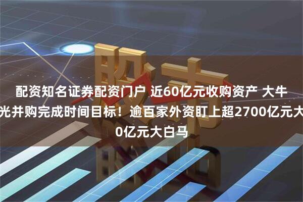 配资知名证券配资门户 近60亿元收购资产 大牛股曝光并购完成时间目标！逾百家外资盯上超2700亿元大白马