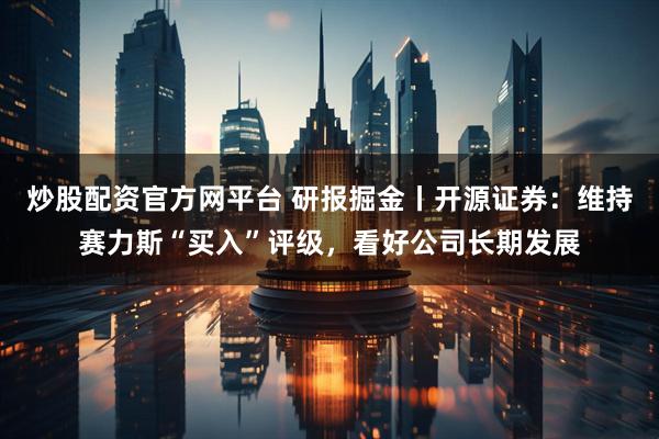炒股配资官方网平台 研报掘金丨开源证券：维持赛力斯“买入”评级，看好公司长期发展