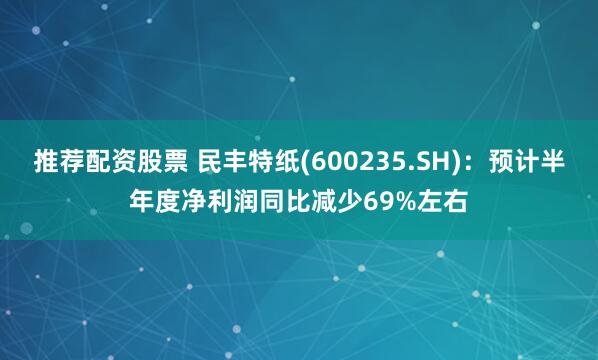 推荐配资股票 民丰特纸(600235.SH)：预计半年度净利润同比减少69%左右