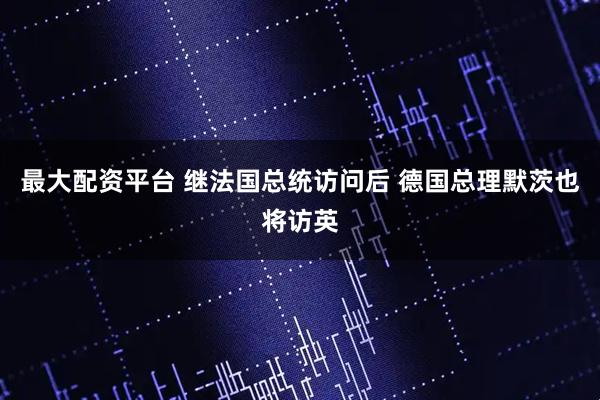 最大配资平台 继法国总统访问后 德国总理默茨也将访英