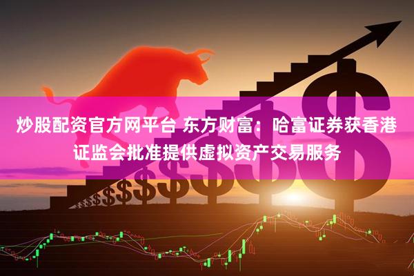 炒股配资官方网平台 东方财富：哈富证券获香港证监会批准提供虚拟资产交易服务