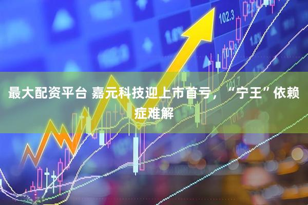 最大配资平台 嘉元科技迎上市首亏，“宁王”依赖症难解