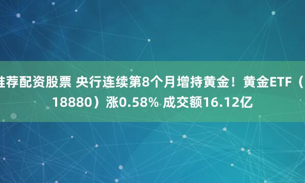 推荐配资股票 央行连续第8个月增持黄金！黄金ETF（518880）涨0.58% 成交额16.12亿