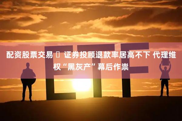 配资股票交易 ​证券投顾退款率居高不下 代理维权“黑灰产”幕后作祟