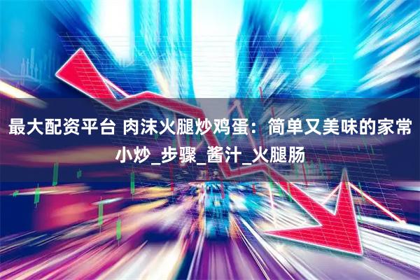 最大配资平台 肉沫火腿炒鸡蛋：简单又美味的家常小炒_步骤_酱汁_火腿肠