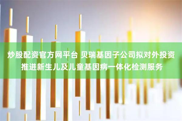 炒股配资官方网平台 贝瑞基因子公司拟对外投资 推进新生儿及儿童基因病一体化检测服务