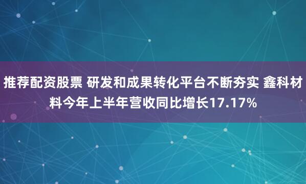 推荐配资股票 研发和成果转化平台不断夯实 鑫科材料今年上半年营收同比增长17.17%