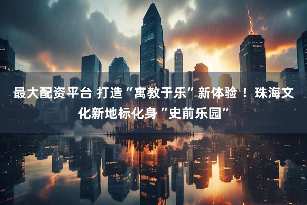 最大配资平台 打造“寓教于乐”新体验 ！珠海文化新地标化身“史前乐园”