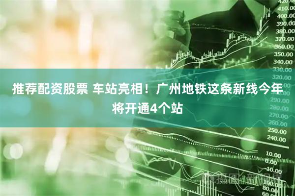 推荐配资股票 车站亮相！广州地铁这条新线今年将开通4个站