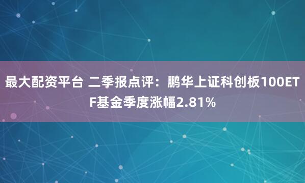 最大配资平台 二季报点评：鹏华上证科创板100ETF基金季度涨幅2.81%
