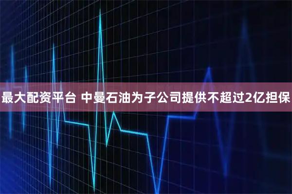 最大配资平台 中曼石油为子公司提供不超过2亿担保