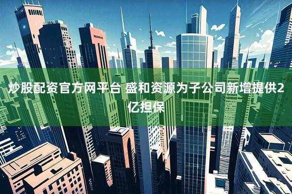 炒股配资官方网平台 盛和资源为子公司新增提供2亿担保