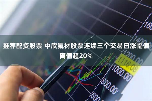 推荐配资股票 中欣氟材股票连续三个交易日涨幅偏离值超20%