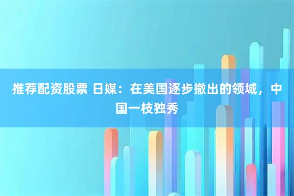推荐配资股票 日媒：在美国逐步撤出的领域，中国一枝独秀
