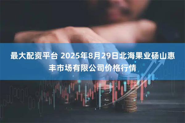 最大配资平台 2025年8月29日北海果业砀山惠丰市场有限公司价格行情