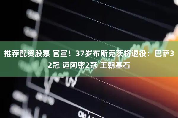 推荐配资股票 官宣！37岁布斯克茨将退役：巴萨32冠 迈阿密2冠 王朝基石