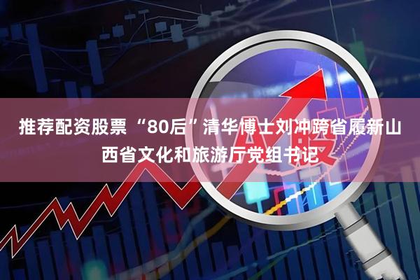 推荐配资股票 “80后”清华博士刘冲跨省履新山西省文化和旅游厅党组书记