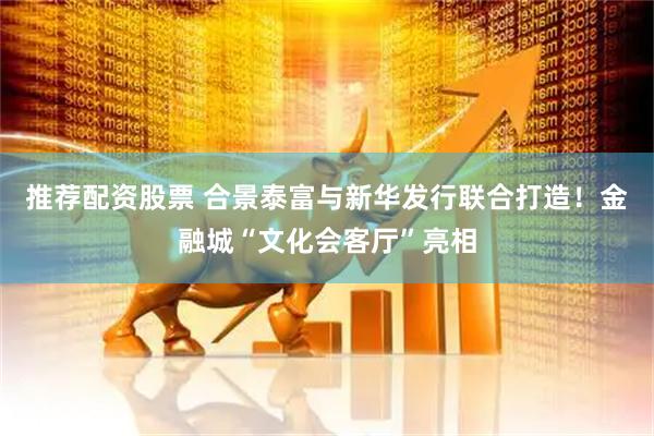 推荐配资股票 合景泰富与新华发行联合打造!金融城“文化会客厅”亮相