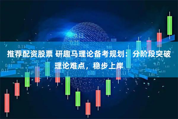 推荐配资股票 研趣马理论备考规划：分阶段突破理论难点，稳步上岸
