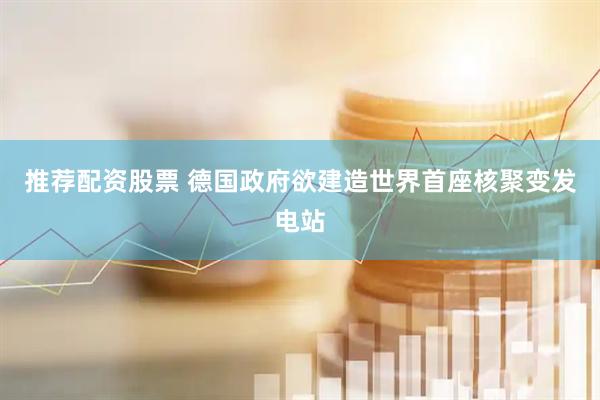 推荐配资股票 德国政府欲建造世界首座核聚变发电站