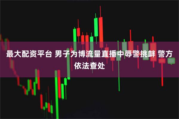最大配资平台 男子为博流量直播中辱警挑衅 警方依法查处