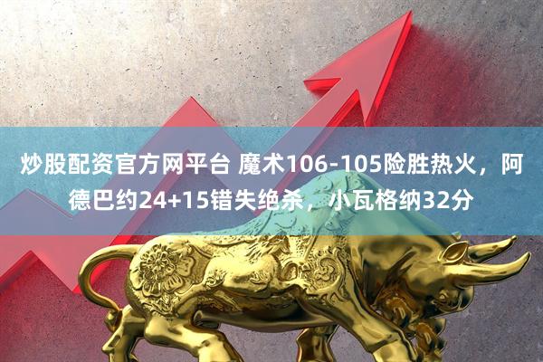 炒股配资官方网平台 魔术106-105险胜热火，阿德巴约24+15错失绝杀，小瓦格纳32分