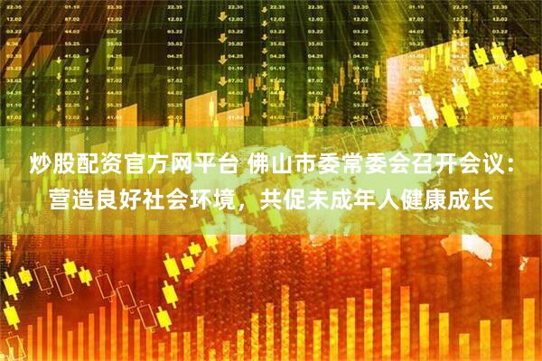 炒股配资官方网平台 佛山市委常委会召开会议：营造良好社会环境，共促未成年人健康成长
