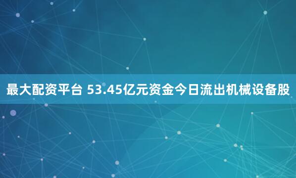 最大配资平台 53.45亿元资金今日流出机械设备股