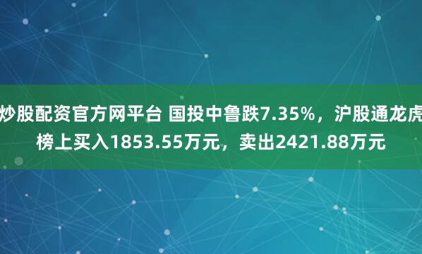 炒股配资官方网平台 国投中鲁跌7.35%，沪股通龙虎榜上买入1853.55万元，卖出2421.88万元
