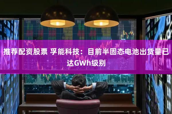 推荐配资股票 孚能科技：目前半固态电池出货量已达GWh级别