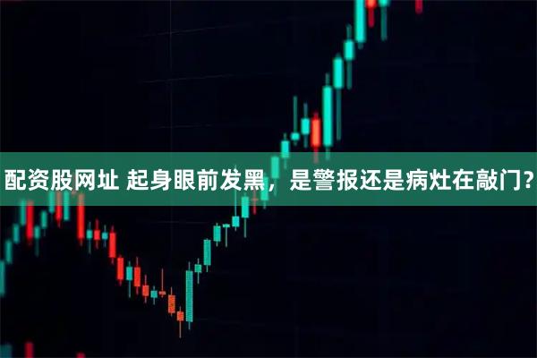 配资股网址 起身眼前发黑，是警报还是病灶在敲门？