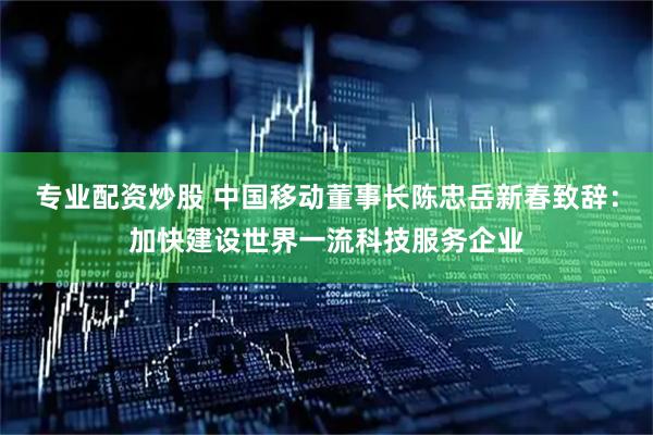专业配资炒股 中国移动董事长陈忠岳新春致辞：加快建设世界一流科技服务企业