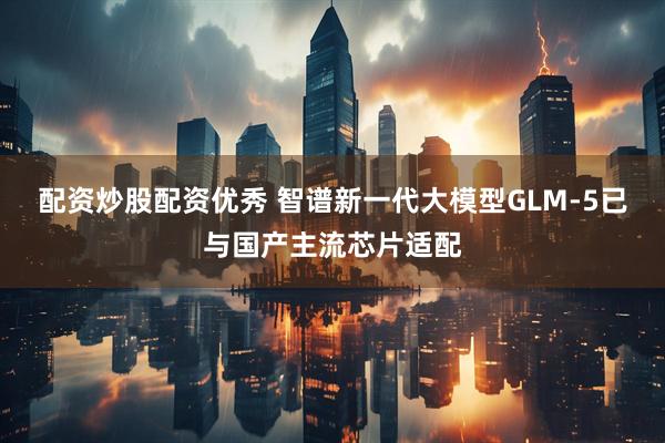 配资炒股配资优秀 智谱新一代大模型GLM-5已与国产主流芯片适配
