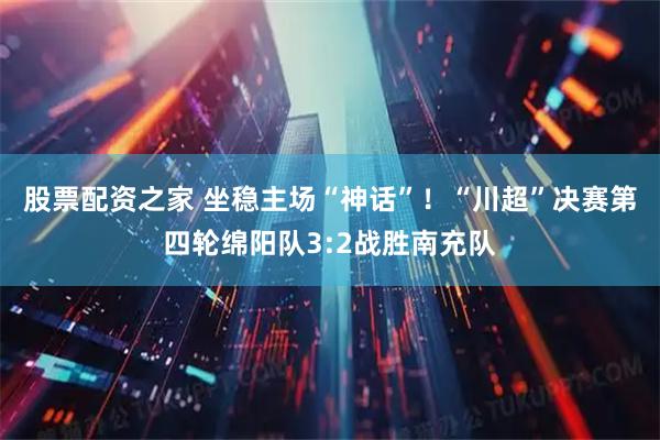 股票配资之家 坐稳主场“神话”!“川超”决赛第四轮绵阳队3:2战胜南充队