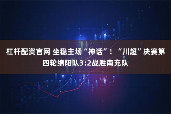 杠杆配资官网 坐稳主场“神话”！“川超”决赛第四轮绵阳队3:2战胜南充队