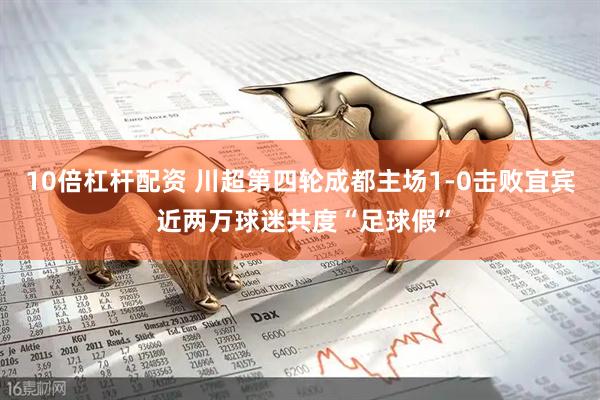 10倍杠杆配资 川超第四轮成都主场1-0击败宜宾 近两万球迷共度“足球假”