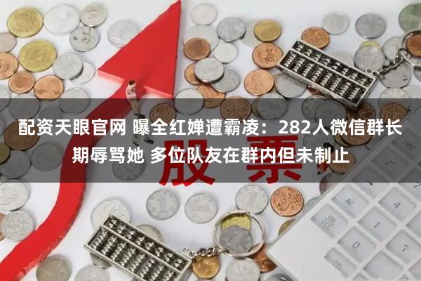 配资天眼官网 曝全红婵遭霸凌：282人微信群长期辱骂她 多位队友在群内但未制止