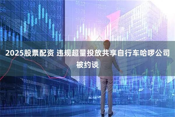 2025股票配资 违规超量投放共享自行车哈啰公司被约谈