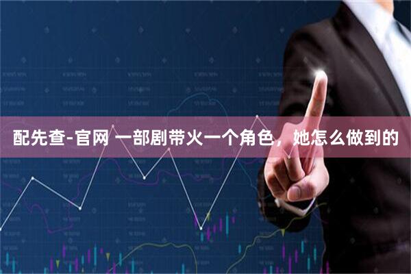 配先查-官网 一部剧带火一个角色，她怎么做到的