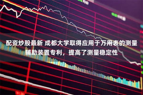 配资炒股最新 成都大学取得应用于万用表的测量辅助装置专利，提高了测量稳定性