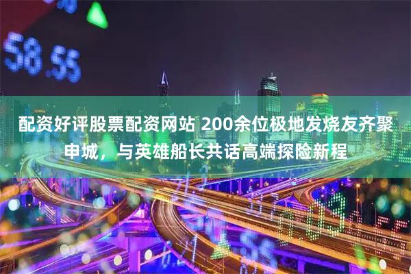配资好评股票配资网站 200余位极地发烧友齐聚申城，与英雄船长共话高端探险新程