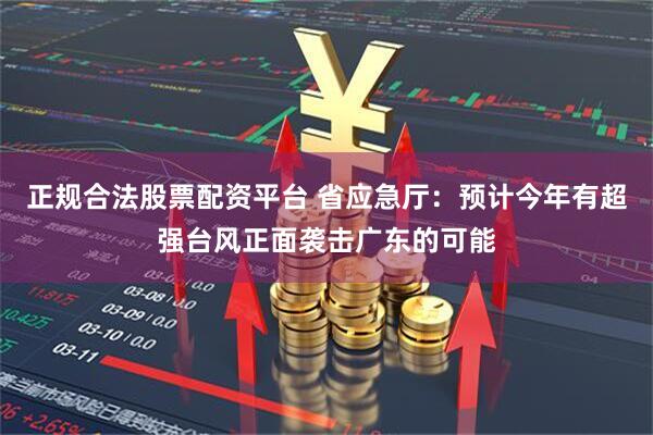 正规合法股票配资平台 省应急厅：预计今年有超强台风正面袭击广东的可能