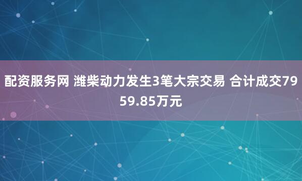 配资服务网 潍柴动力发生3笔大宗交易 合计成交7959.85万元