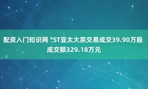 配资入门知识网 *ST亚太大宗交易成交39.90万股 成交额329.18万元
