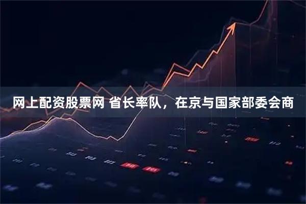 网上配资股票网 省长率队,在京与国家部委会商