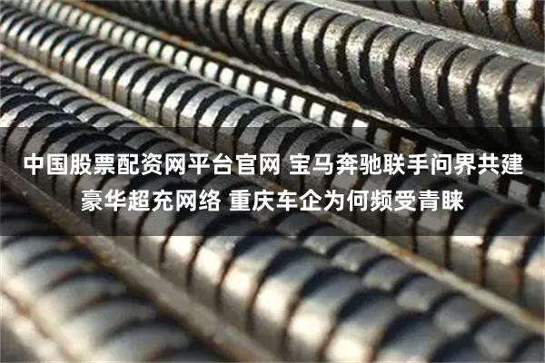 中国股票配资网平台官网 宝马奔驰联手问界共建豪华超充网络 重庆车企为何频受青睐