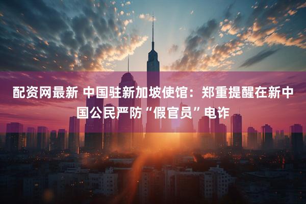 配资网最新 中国驻新加坡使馆：郑重提醒在新中国公民严防“假官员”电诈